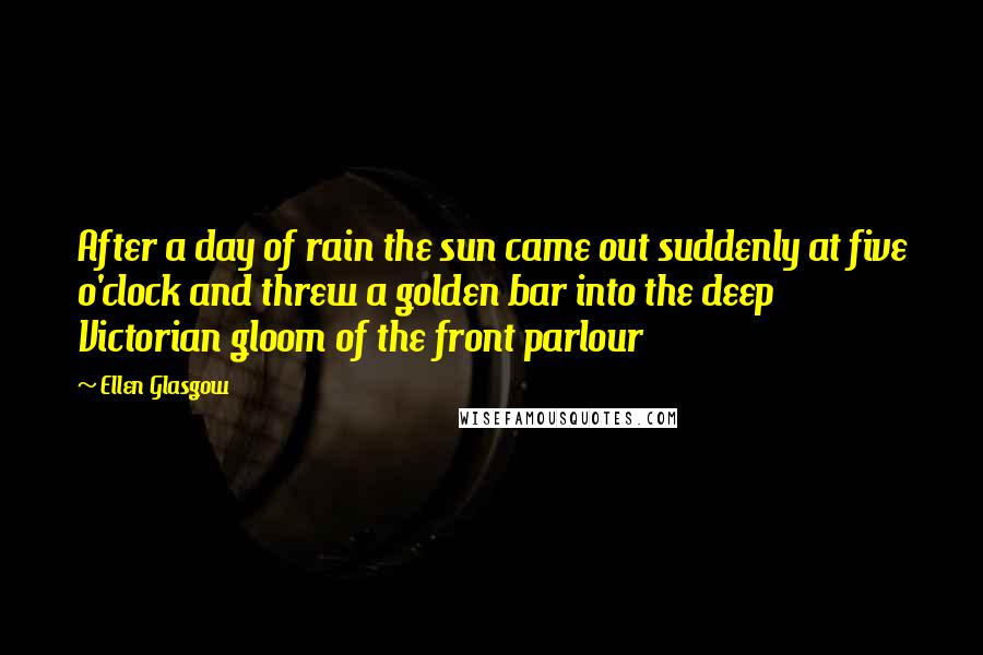 Ellen Glasgow Quotes: After a day of rain the sun came out suddenly at five o'clock and threw a golden bar into the deep Victorian gloom of the front parlour