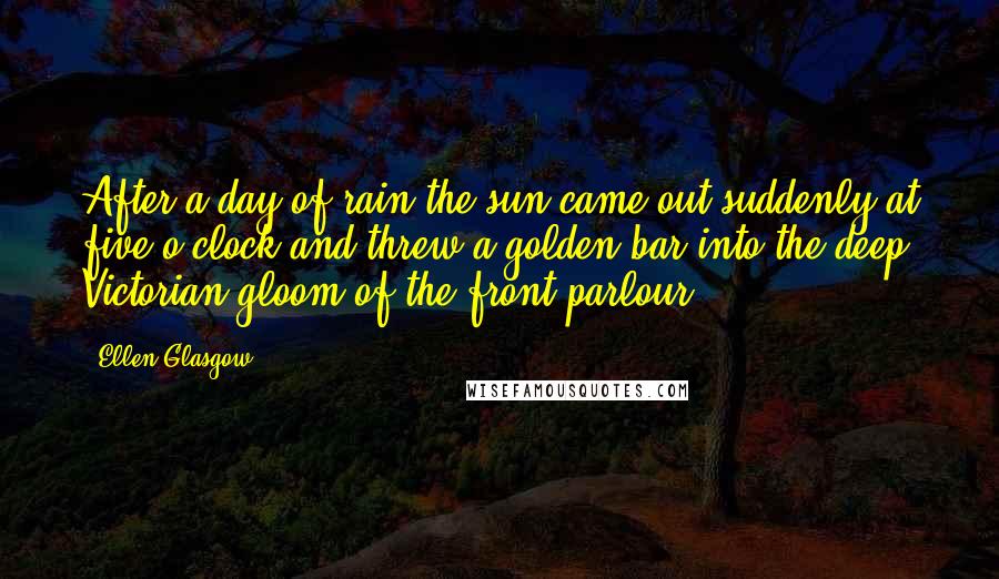 Ellen Glasgow Quotes: After a day of rain the sun came out suddenly at five o'clock and threw a golden bar into the deep Victorian gloom of the front parlour