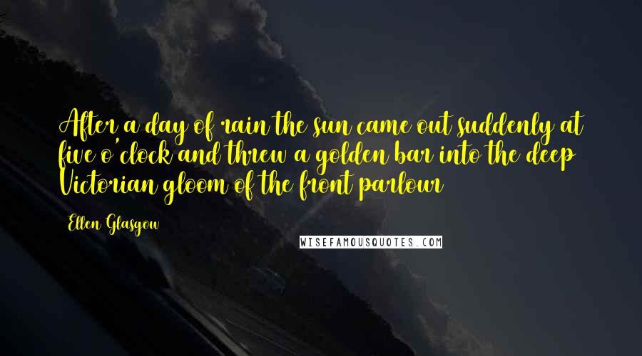 Ellen Glasgow Quotes: After a day of rain the sun came out suddenly at five o'clock and threw a golden bar into the deep Victorian gloom of the front parlour