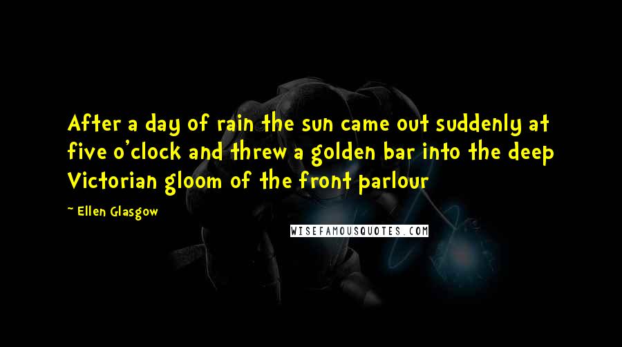 Ellen Glasgow Quotes: After a day of rain the sun came out suddenly at five o'clock and threw a golden bar into the deep Victorian gloom of the front parlour