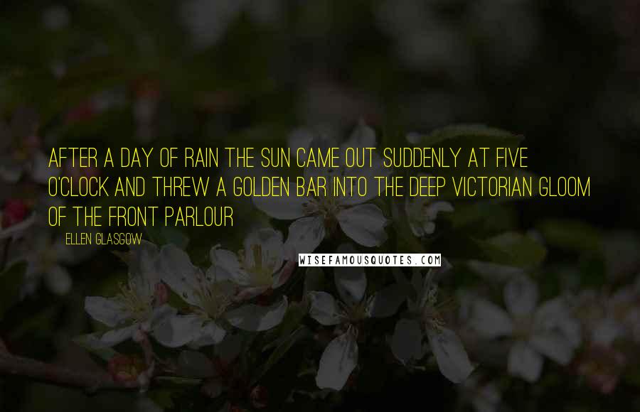 Ellen Glasgow Quotes: After a day of rain the sun came out suddenly at five o'clock and threw a golden bar into the deep Victorian gloom of the front parlour