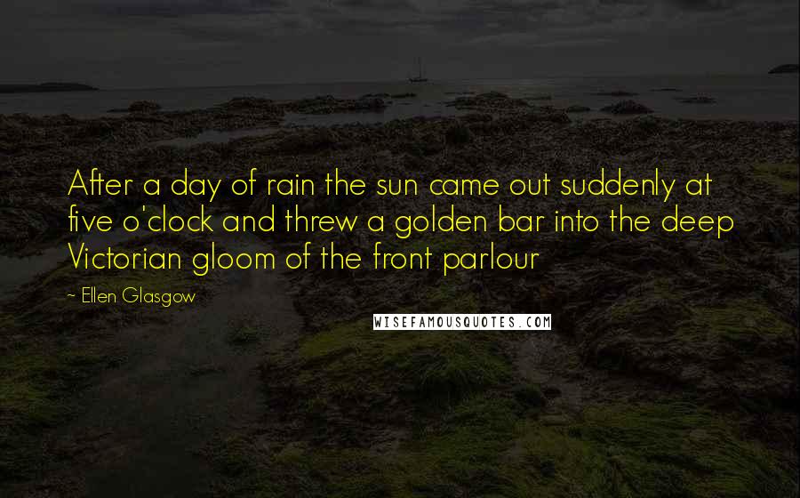 Ellen Glasgow Quotes: After a day of rain the sun came out suddenly at five o'clock and threw a golden bar into the deep Victorian gloom of the front parlour