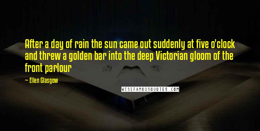 Ellen Glasgow Quotes: After a day of rain the sun came out suddenly at five o'clock and threw a golden bar into the deep Victorian gloom of the front parlour