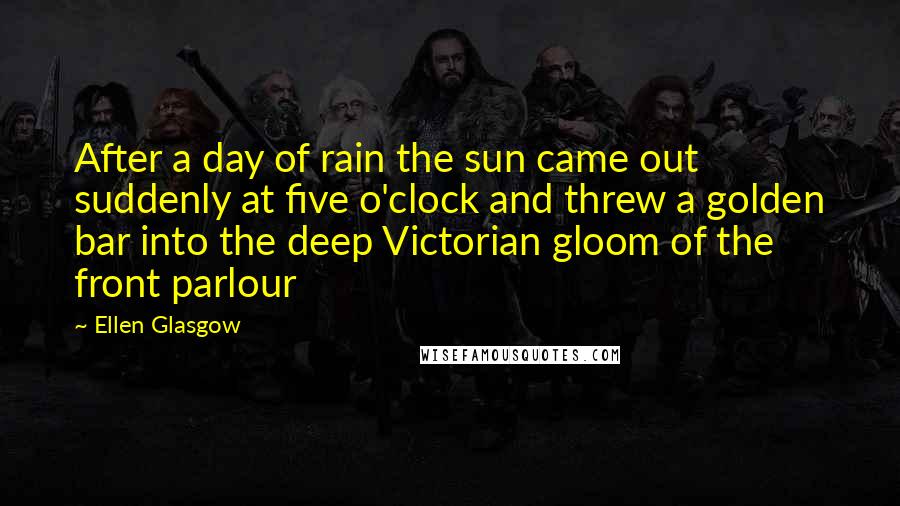 Ellen Glasgow Quotes: After a day of rain the sun came out suddenly at five o'clock and threw a golden bar into the deep Victorian gloom of the front parlour