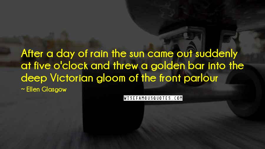 Ellen Glasgow Quotes: After a day of rain the sun came out suddenly at five o'clock and threw a golden bar into the deep Victorian gloom of the front parlour