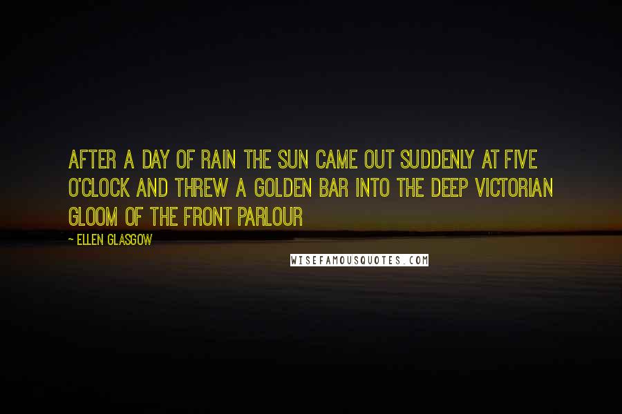 Ellen Glasgow Quotes: After a day of rain the sun came out suddenly at five o'clock and threw a golden bar into the deep Victorian gloom of the front parlour