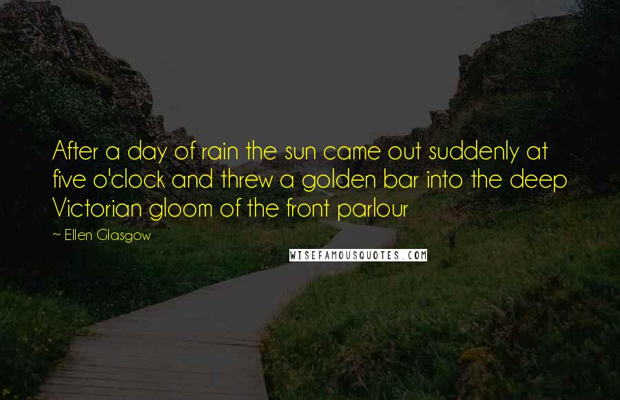 Ellen Glasgow Quotes: After a day of rain the sun came out suddenly at five o'clock and threw a golden bar into the deep Victorian gloom of the front parlour