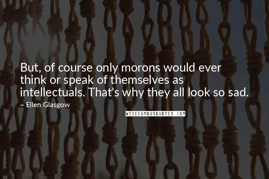 Ellen Glasgow Quotes: But, of course only morons would ever think or speak of themselves as intellectuals. That's why they all look so sad.