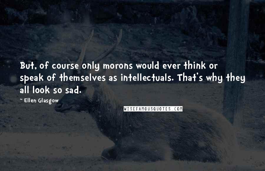 Ellen Glasgow Quotes: But, of course only morons would ever think or speak of themselves as intellectuals. That's why they all look so sad.