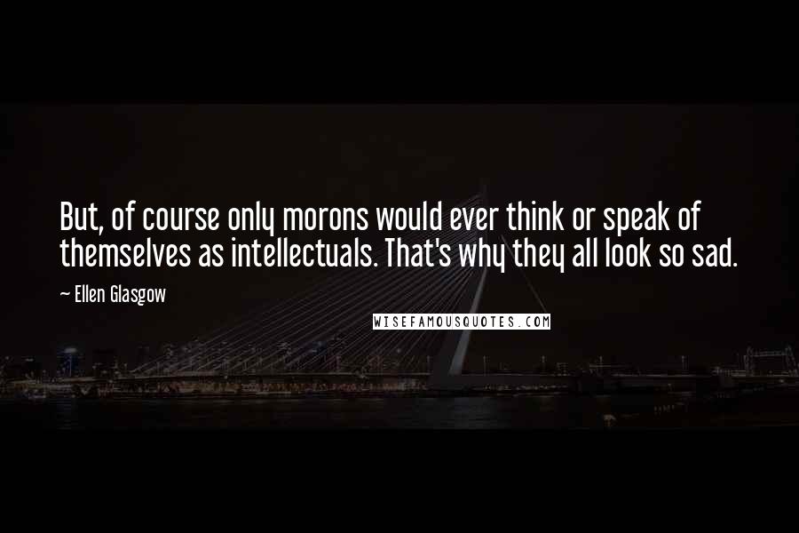 Ellen Glasgow Quotes: But, of course only morons would ever think or speak of themselves as intellectuals. That's why they all look so sad.