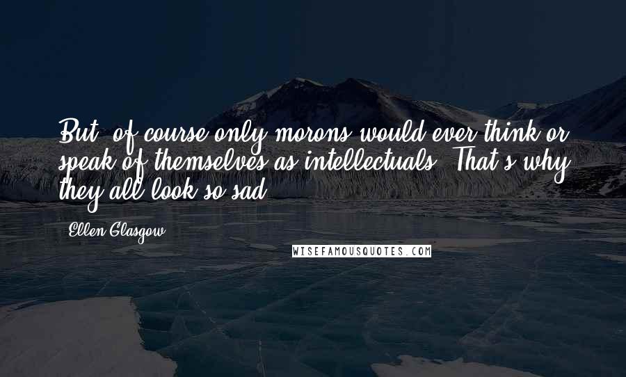 Ellen Glasgow Quotes: But, of course only morons would ever think or speak of themselves as intellectuals. That's why they all look so sad.