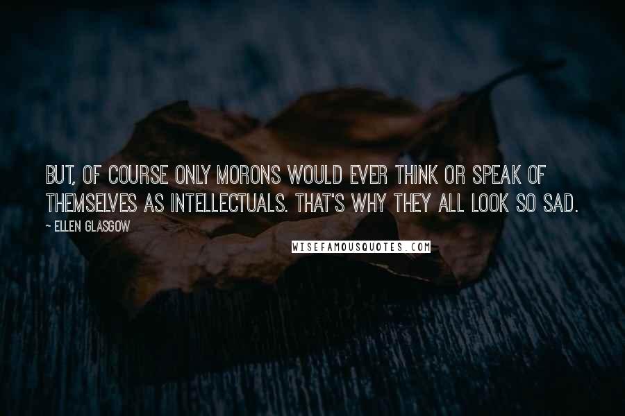 Ellen Glasgow Quotes: But, of course only morons would ever think or speak of themselves as intellectuals. That's why they all look so sad.