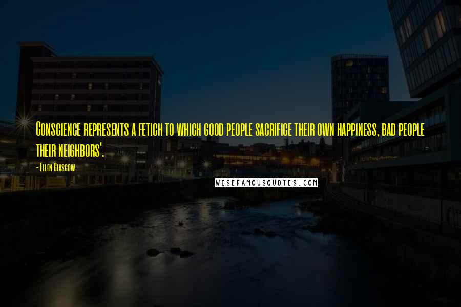 Ellen Glasgow Quotes: Conscience represents a fetich to which good people sacrifice their own happiness, bad people their neighbors'.