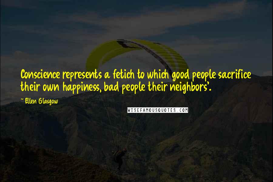 Ellen Glasgow Quotes: Conscience represents a fetich to which good people sacrifice their own happiness, bad people their neighbors'.