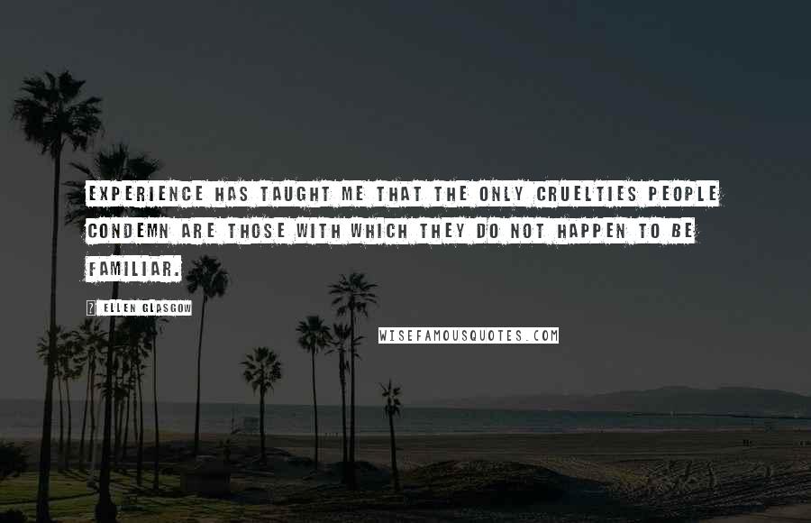 Ellen Glasgow Quotes: Experience has taught me that the only cruelties people condemn are those with which they do not happen to be familiar.