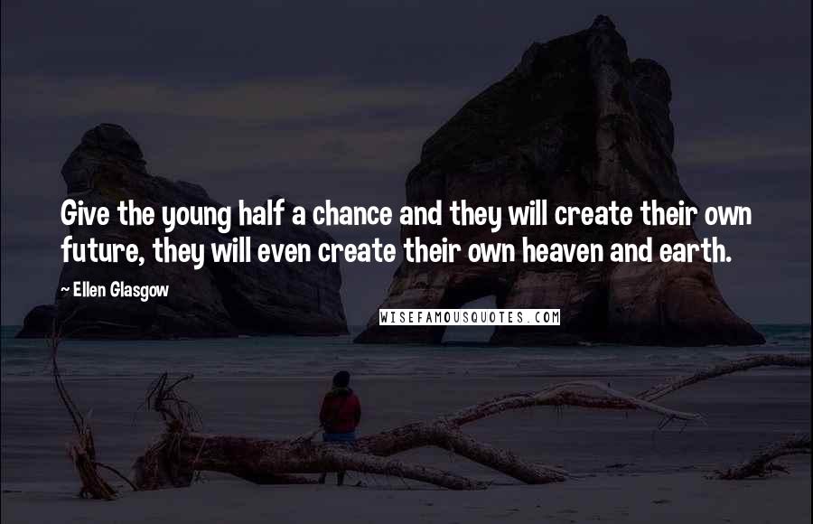 Ellen Glasgow Quotes: Give the young half a chance and they will create their own future, they will even create their own heaven and earth.