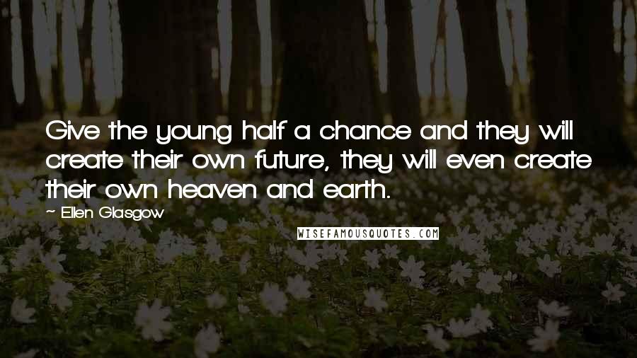 Ellen Glasgow Quotes: Give the young half a chance and they will create their own future, they will even create their own heaven and earth.