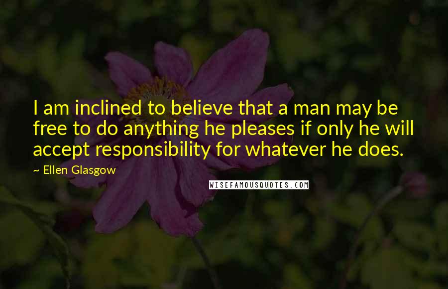 Ellen Glasgow Quotes: I am inclined to believe that a man may be free to do anything he pleases if only he will accept responsibility for whatever he does.