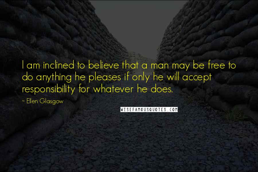 Ellen Glasgow Quotes: I am inclined to believe that a man may be free to do anything he pleases if only he will accept responsibility for whatever he does.