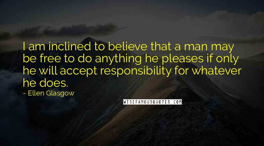 Ellen Glasgow Quotes: I am inclined to believe that a man may be free to do anything he pleases if only he will accept responsibility for whatever he does.