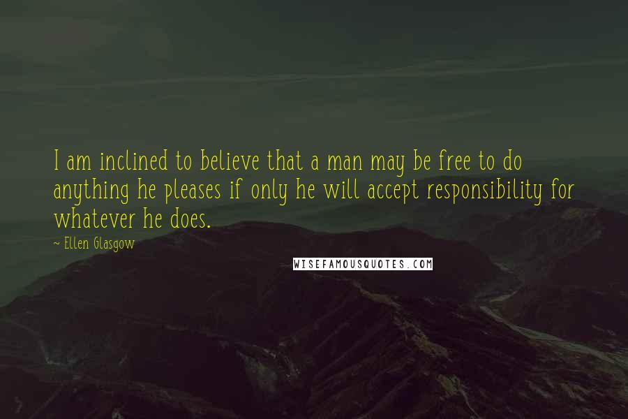 Ellen Glasgow Quotes: I am inclined to believe that a man may be free to do anything he pleases if only he will accept responsibility for whatever he does.