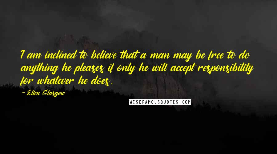 Ellen Glasgow Quotes: I am inclined to believe that a man may be free to do anything he pleases if only he will accept responsibility for whatever he does.