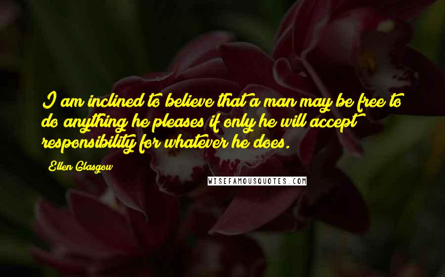 Ellen Glasgow Quotes: I am inclined to believe that a man may be free to do anything he pleases if only he will accept responsibility for whatever he does.
