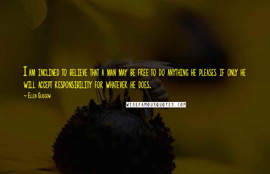 Ellen Glasgow Quotes: I am inclined to believe that a man may be free to do anything he pleases if only he will accept responsibility for whatever he does.