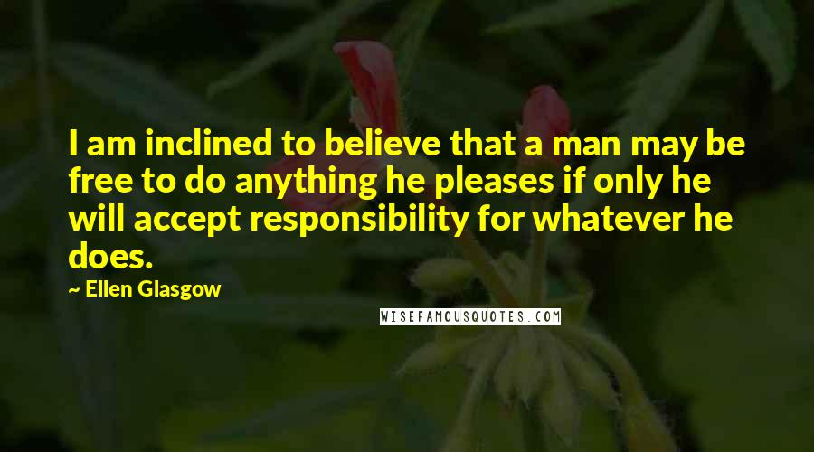 Ellen Glasgow Quotes: I am inclined to believe that a man may be free to do anything he pleases if only he will accept responsibility for whatever he does.