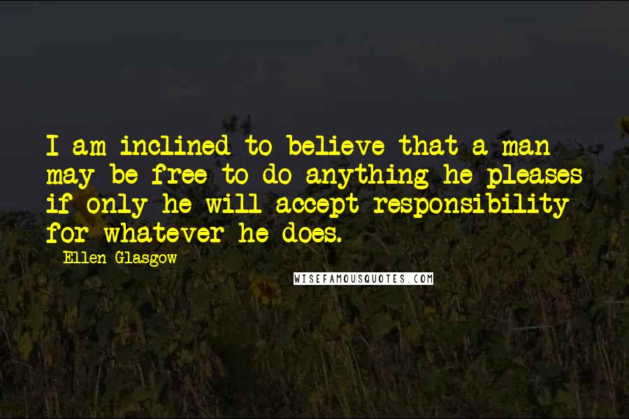 Ellen Glasgow Quotes: I am inclined to believe that a man may be free to do anything he pleases if only he will accept responsibility for whatever he does.