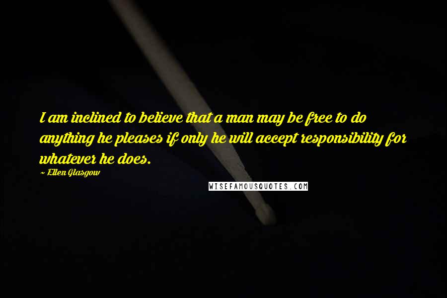 Ellen Glasgow Quotes: I am inclined to believe that a man may be free to do anything he pleases if only he will accept responsibility for whatever he does.