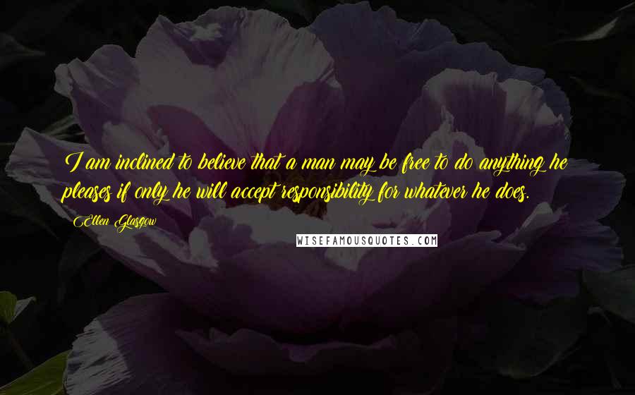 Ellen Glasgow Quotes: I am inclined to believe that a man may be free to do anything he pleases if only he will accept responsibility for whatever he does.