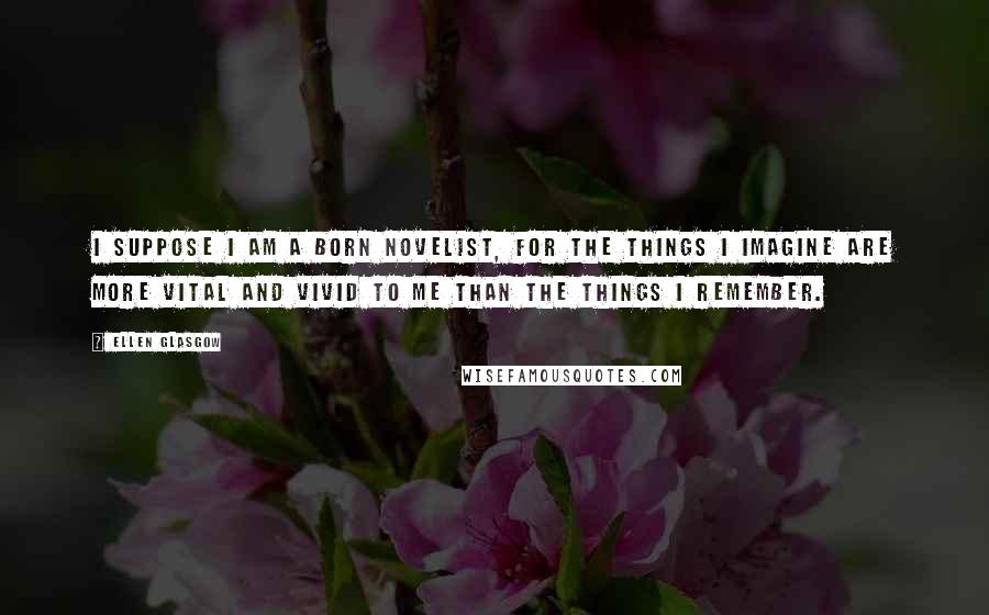 Ellen Glasgow Quotes: I suppose I am a born novelist, for the things I imagine are more vital and vivid to me than the things I remember.