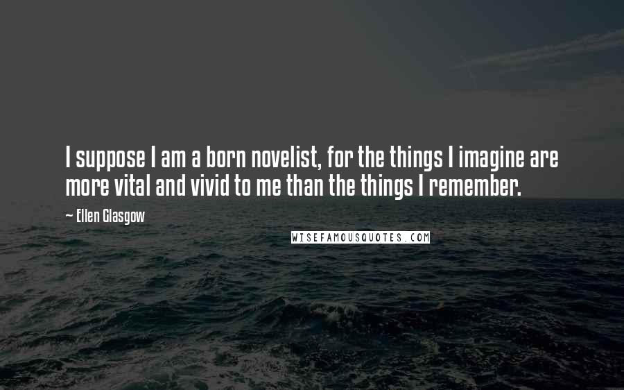 Ellen Glasgow Quotes: I suppose I am a born novelist, for the things I imagine are more vital and vivid to me than the things I remember.