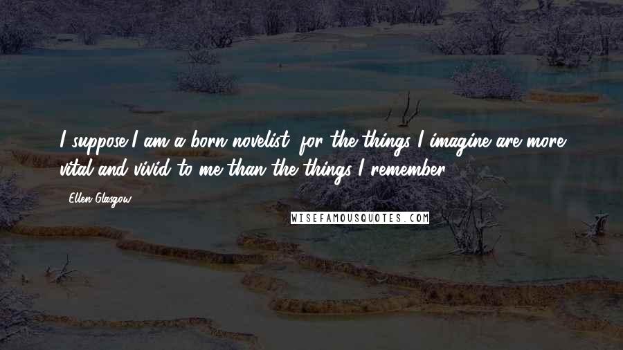 Ellen Glasgow Quotes: I suppose I am a born novelist, for the things I imagine are more vital and vivid to me than the things I remember.