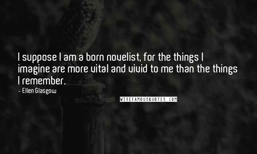 Ellen Glasgow Quotes: I suppose I am a born novelist, for the things I imagine are more vital and vivid to me than the things I remember.