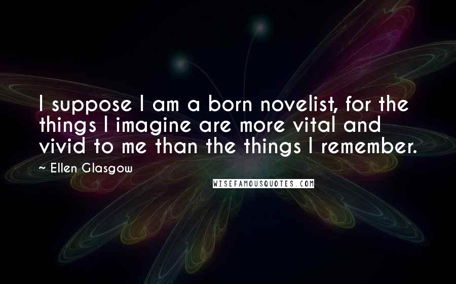 Ellen Glasgow Quotes: I suppose I am a born novelist, for the things I imagine are more vital and vivid to me than the things I remember.