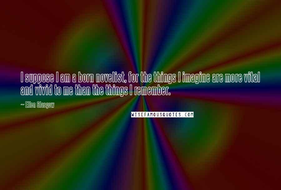 Ellen Glasgow Quotes: I suppose I am a born novelist, for the things I imagine are more vital and vivid to me than the things I remember.