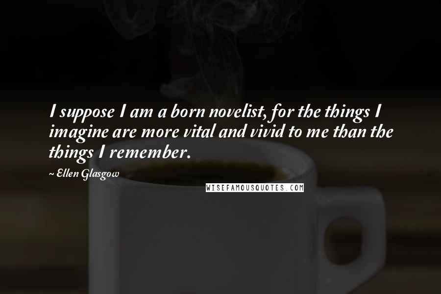 Ellen Glasgow Quotes: I suppose I am a born novelist, for the things I imagine are more vital and vivid to me than the things I remember.