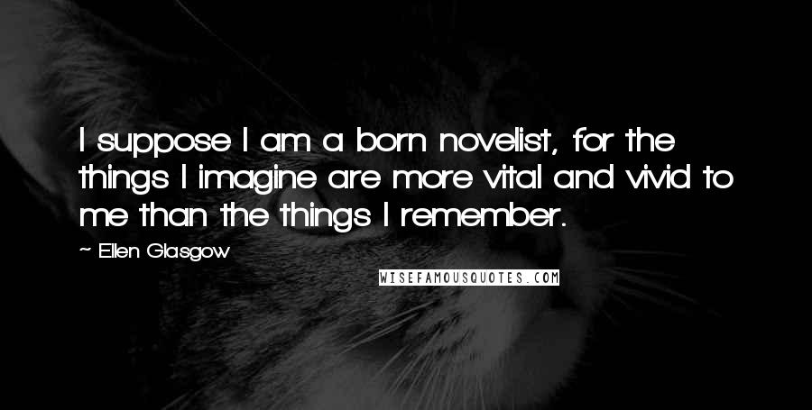 Ellen Glasgow Quotes: I suppose I am a born novelist, for the things I imagine are more vital and vivid to me than the things I remember.