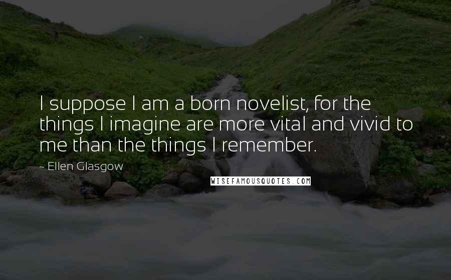 Ellen Glasgow Quotes: I suppose I am a born novelist, for the things I imagine are more vital and vivid to me than the things I remember.