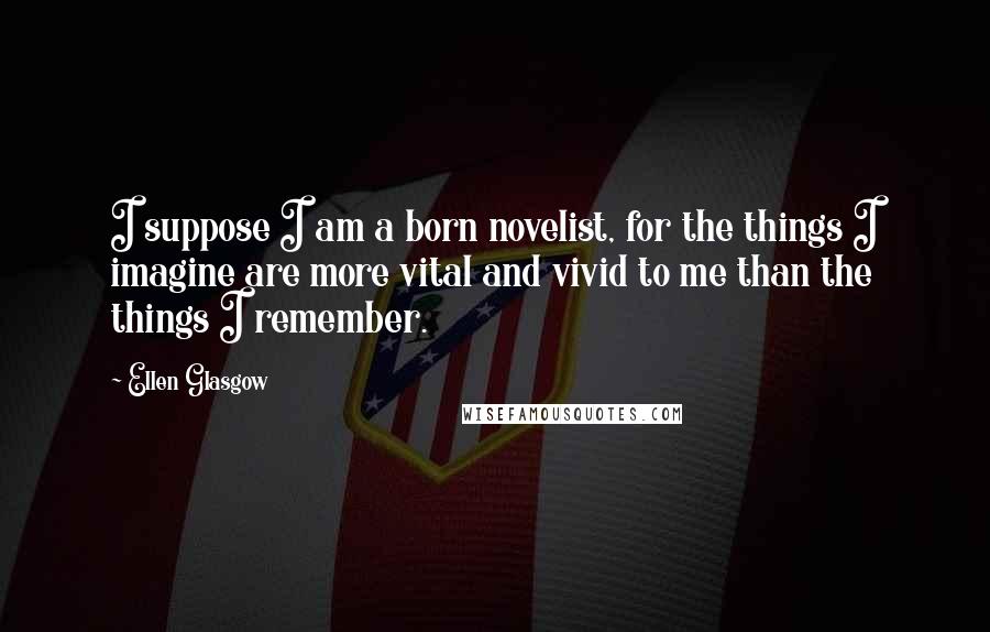 Ellen Glasgow Quotes: I suppose I am a born novelist, for the things I imagine are more vital and vivid to me than the things I remember.