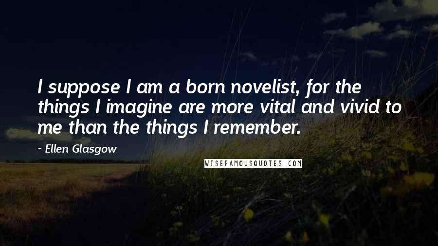 Ellen Glasgow Quotes: I suppose I am a born novelist, for the things I imagine are more vital and vivid to me than the things I remember.