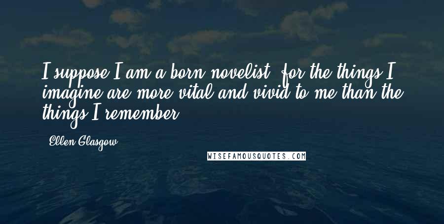 Ellen Glasgow Quotes: I suppose I am a born novelist, for the things I imagine are more vital and vivid to me than the things I remember.