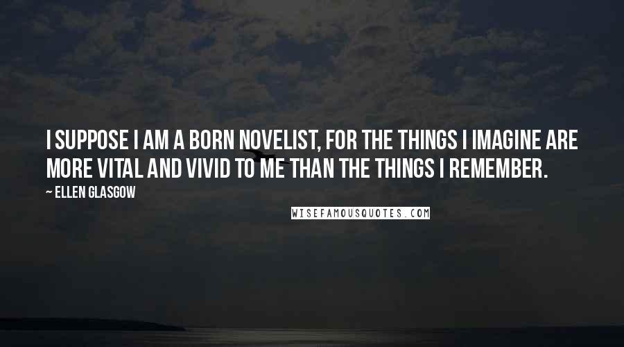 Ellen Glasgow Quotes: I suppose I am a born novelist, for the things I imagine are more vital and vivid to me than the things I remember.