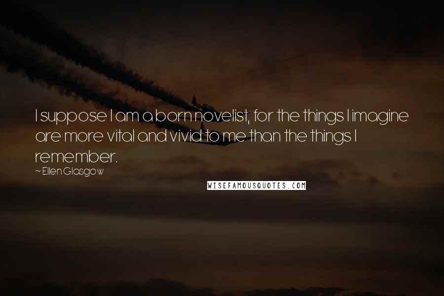 Ellen Glasgow Quotes: I suppose I am a born novelist, for the things I imagine are more vital and vivid to me than the things I remember.