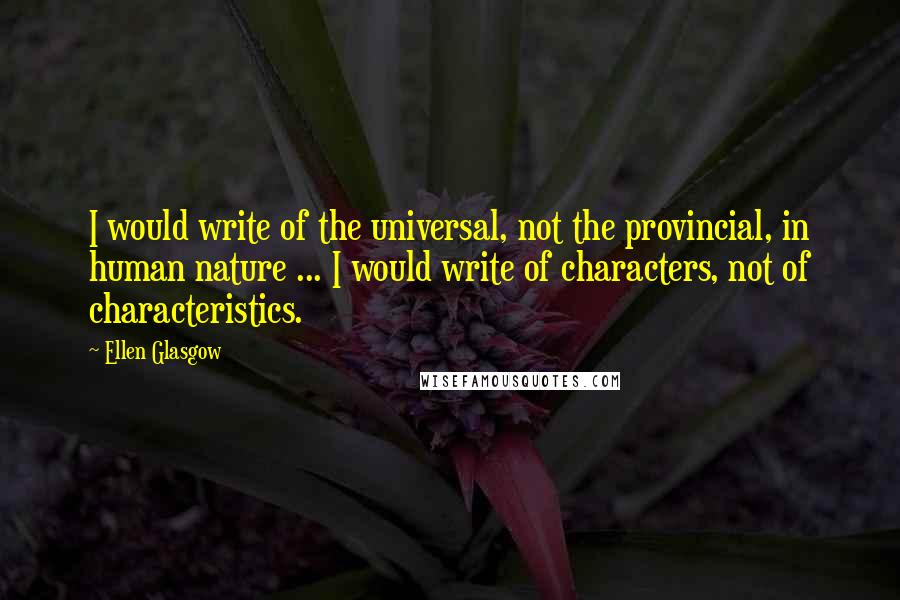 Ellen Glasgow Quotes: I would write of the universal, not the provincial, in human nature ... I would write of characters, not of characteristics.