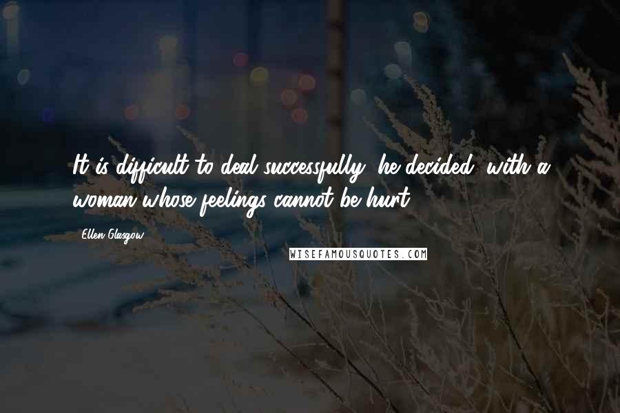 Ellen Glasgow Quotes: It is difficult to deal successfully, he decided, with a woman whose feelings cannot be hurt.