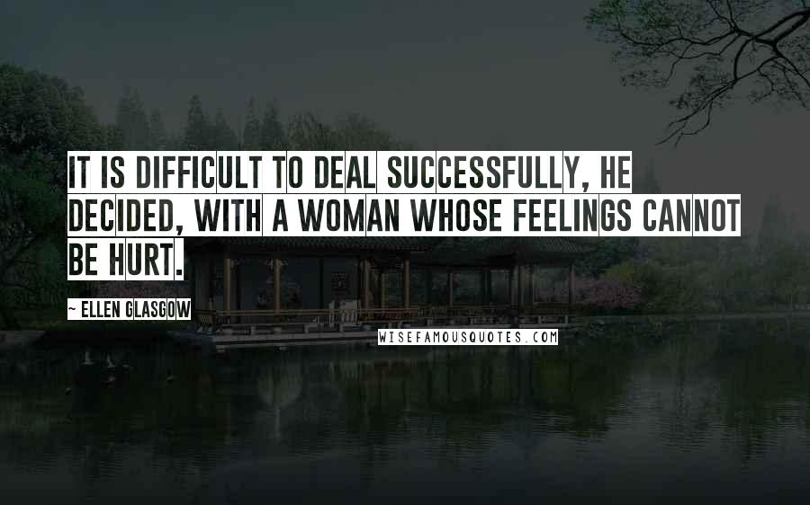 Ellen Glasgow Quotes: It is difficult to deal successfully, he decided, with a woman whose feelings cannot be hurt.