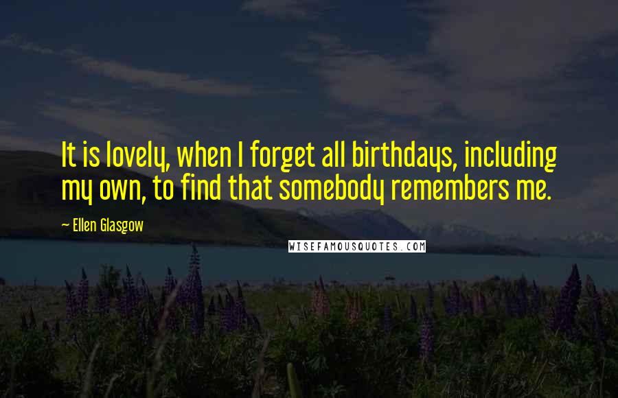 Ellen Glasgow Quotes: It is lovely, when I forget all birthdays, including my own, to find that somebody remembers me.
